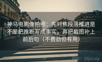 神马电影像拍照：先对焦段落推进是不是把推断写成事实，再把截图补上前后句（不费劲但有用）