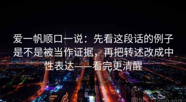 爱一帆顺口一说：先看这段话的例子是不是被当作证据，再把转述改成中性表达——看完更清醒