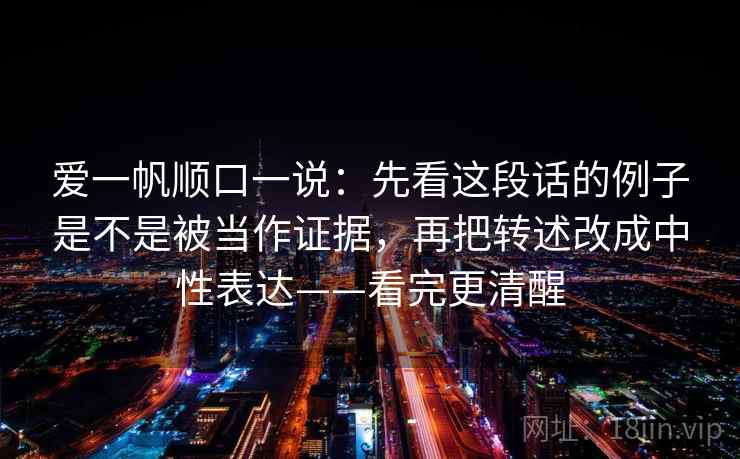 爱一帆顺口一说:先看这段话的例子是不是被当作证据,再把转述改成中性表达——看完更清醒 爱一帆顺口一说:先看这段话的例子是不是被当作证据,再把转述改成中性表达——看完更清醒