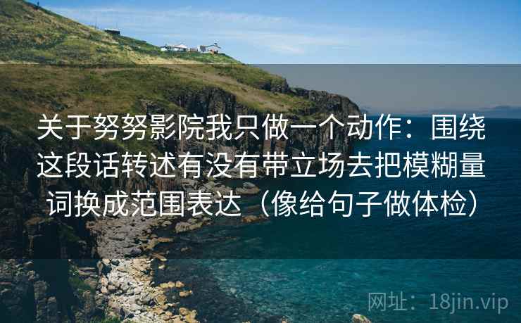 关于努努影院我只做一个动作:围绕这段话转述有没有带立场去把模糊量词换成范围表达(像给句子做体检) 关于努努影院我只做一个动作:围绕这段话转述有没有带立场去把模糊量词换成范围表达(像给句子做体检)