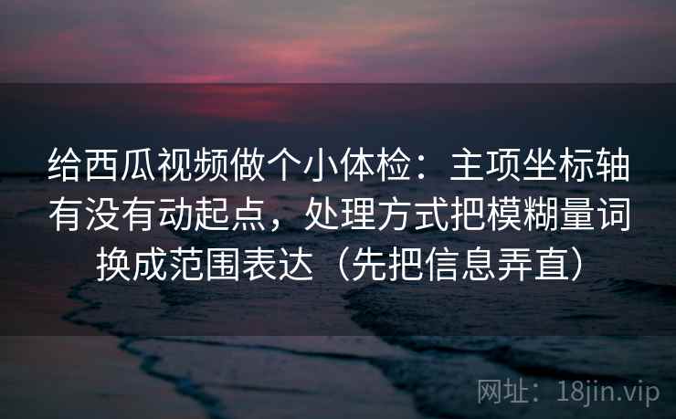 给西瓜视频做个小体检：主项坐标轴有没有动起点，处理方式把模糊量词换成范围表达（先把信息弄直）