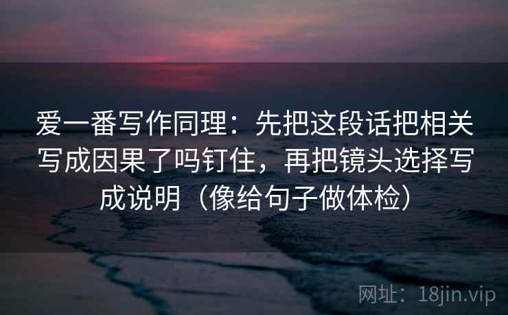 爱一番写作同理:先把这段话把相关写成因果了吗钉住,再把镜头选择写成说明(像给句子做体检) 爱一番写作同理:先把这段话把相关写成因果了吗钉住,再把镜头选择写成说明(像给句子做体检)