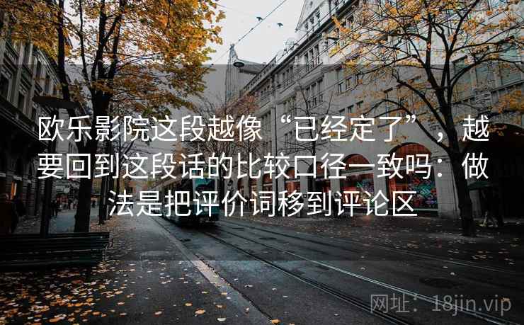 欧乐影院这段越像“已经定了”,越要回到这段话的比较口径一致吗:做法是把评价词移到评论区 欧乐影院这段越像“已经定了”,越要回到这段话的比较口径一致吗:做法是把评价词移到评论区