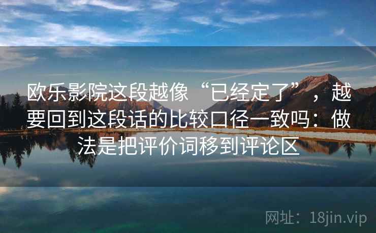 欧乐影院这段越像“已经定了”,越要回到这段话的比较口径一致吗:做法是把评价词移到评论区 欧乐影院这段越像“已经定了”,越要回到这段话的比较口径一致吗:做法是把评价词移到评论区